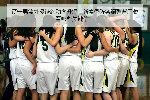 辽宁男篮外援续约动向升温，新赛季阵容调整背后藏着哪些关键信号 - kaiyun